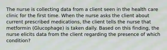 The nurse is collecting data from a client seen in the health care clinic for the first time. When the nurse asks the client about current prescribed medications, the client tells the nurse that metformin (Glucophage) is taken daily. Based on this finding, the nurse elicits data from the client regarding the presence of which condition?