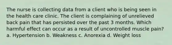 The nurse is collecting data from a client who is being seen in the health care clinic. The client is complaining of unrelieved back pain that has persisted over the past 3 months. Which harmful effect can occur as a result of uncontrolled muscle pain? a. Hypertension b. Weakness c. Anorexia d. Weight loss