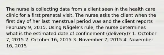 The nurse is collecting data from a client seen in the health care clinic for a first prenatal visit. The nurse asks the client when the first day of her last menstrual period was and the client reports February 9, 2015. Using Nägele's rule, the nurse determines what is the estimated date of confinement (delivery)? 1. October 7, 2015 2. October 16, 2015 3. November 7, 2015 4. November 16, 2015