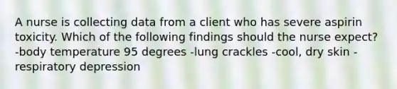 A nurse is collecting data from a client who has severe aspirin toxicity. Which of the following findings should the nurse expect? -body temperature 95 degrees -lung crackles -cool, dry skin -respiratory depression