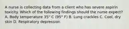 A nurse is collecting data from a client who has severe aspirin toxicity. Which of the following findings should the nurse expect? A. Body temperature 35° C (95° F) B. Lung crackles C. Cool, dry skin D. Respiratory depression