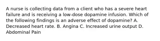 A nurse is collecting data from a client who has a severe heart failure and is receiving a low-dose dopamine infusion. Which of the following findings is an adverse effect of dopamine? A. Decreased heart rate. B. Angina C. Increased urine output D. Abdominal Pain