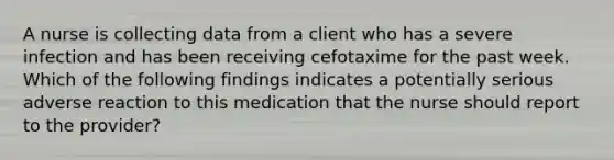 A nurse is collecting data from a client who has a severe infection and has been receiving cefotaxime for the past week. Which of the following findings indicates a potentially serious adverse reaction to this medication that the nurse should report to the provider?