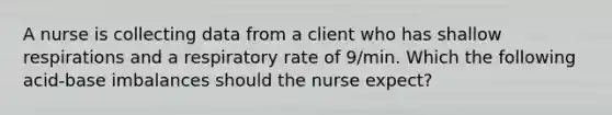 A nurse is collecting data from a client who has shallow respirations and a respiratory rate of 9/min. Which the following acid-base imbalances should the nurse expect?