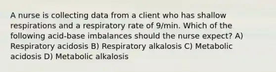 A nurse is collecting data from a client who has shallow respirations and a respiratory rate of 9/min. Which of the following acid-base imbalances should the nurse expect? A) Respiratory acidosis B) Respiratory alkalosis C) Metabolic acidosis D) Metabolic alkalosis