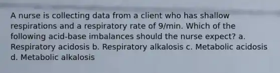 A nurse is collecting data from a client who has shallow respirations and a respiratory rate of 9/min. Which of the following acid-base imbalances should the nurse expect? a. Respiratory acidosis b. Respiratory alkalosis c. Metabolic acidosis d. Metabolic alkalosis