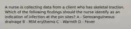 A nurse is collecting data from a client who has skeletal traction. Which of the following findings should the nurse identify as an indication of infection at the pin sites? A - Serosanguineous drainage B - Mild erythema C - Warmth D - Fever