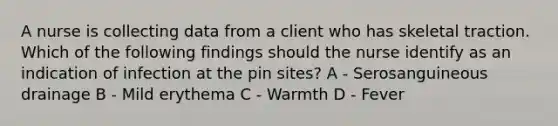 A nurse is collecting data from a client who has skeletal traction. Which of the following findings should the nurse identify as an indication of infection at the pin sites? A - Serosanguineous drainage B - Mild erythema C - Warmth D - Fever