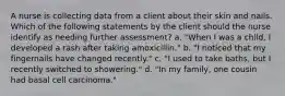 A nurse is collecting data from a client about their skin and nails. Which of the following statements by the client should the nurse identify as needing further assessment? a. "When I was a child, I developed a rash after taking amoxicillin." b. "I noticed that my fingernails have changed recently." c. "I used to take baths, but I recently switched to showering." d. "In my family, one cousin had basal cell carcinoma."