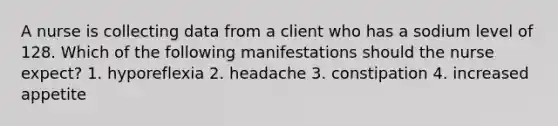 A nurse is collecting data from a client who has a sodium level of 128. Which of the following manifestations should the nurse expect? 1. hyporeflexia 2. headache 3. constipation 4. increased appetite