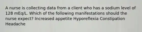 A nurse is collecting data from a client who has a sodium level of 128 mEq/L. Which of the following manifestations should the nurse expect? Increased appetite Hyporeflexia Constipation Headache