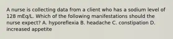 A nurse is collecting data from a client who has a sodium level of 128 mEq/L. Which of the following manifestations should the nurse expect? A. hyporeflexia B. headache C. constipation D. increased appetite