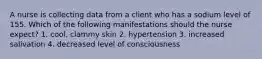 A nurse is collecting data from a client who has a sodium level of 155. Which of the following manifestations should the nurse expect? 1. cool, clammy skin 2. hypertension 3. increased salivation 4. decreased level of consciousness