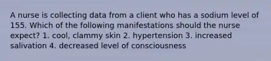 A nurse is collecting data from a client who has a sodium level of 155. Which of the following manifestations should the nurse expect? 1. cool, clammy skin 2. hypertension 3. increased salivation 4. decreased level of consciousness