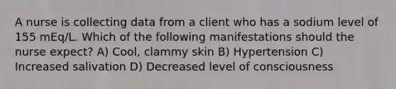 A nurse is collecting data from a client who has a sodium level of 155 mEq/L. Which of the following manifestations should the nurse expect? A) Cool, clammy skin B) Hypertension C) ​Increased salivation D) Decreased level of consciousness