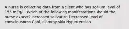 A nurse is collecting data from a client who has sodium level of 155 mEq/L. Which of the following manifestations should the nurse expect? ​Increased salivation Decreased level of consciousness Cool, clammy skin Hypertension