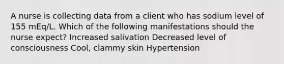 A nurse is collecting data from a client who has sodium level of 155 mEq/L. Which of the following manifestations should the nurse expect? ​Increased salivation Decreased level of consciousness Cool, clammy skin Hypertension