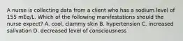 A nurse is collecting data from a client who has a sodium level of 155 mEq/L. Which of the following manifestations should the nurse expect? A. cool, clammy skin B. hypertension C. increased salivation D. decreased level of consciousness