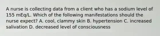 A nurse is collecting data from a client who has a sodium level of 155 mEq/L. Which of the following manifestations should the nurse expect? A. cool, clammy skin B. hypertension C. increased salivation D. decreased level of consciousness