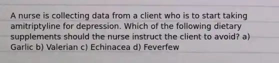 A nurse is collecting data from a client who is to start taking amitriptyline for depression. Which of the following dietary supplements should the nurse instruct the client to avoid? a) Garlic b) Valerian c) Echinacea d) Feverfew