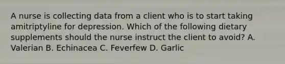 A nurse is collecting data from a client who is to start taking amitriptyline for depression. Which of the following dietary supplements should the nurse instruct the client to avoid? A. Valerian B. Echinacea C. Feverfew D. Garlic