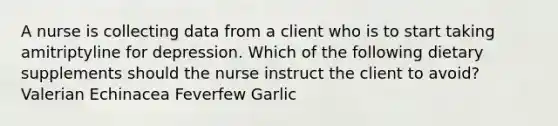 A nurse is collecting data from a client who is to start taking amitriptyline for depression. Which of the following dietary supplements should the nurse instruct the client to avoid? Valerian Echinacea Feverfew Garlic