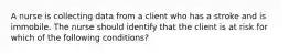 A nurse is collecting data from a client who has a stroke and is immobile. The nurse should identify that the client is at risk for which of the following conditions?