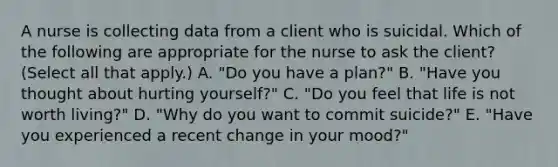 A nurse is collecting data from a client who is suicidal. Which of the following are appropriate for the nurse to ask the client? (Select all that apply.) A. "Do you have a plan?" B. "Have you thought about hurting yourself?" C. "Do you feel that life is not worth living?" D. "Why do you want to commit suicide?" E. "Have you experienced a recent change in your mood?"