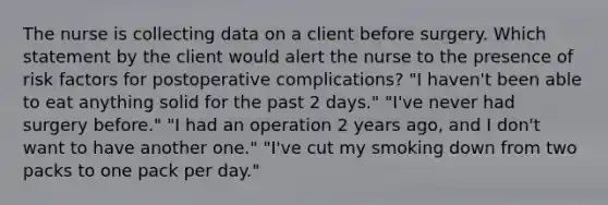 The nurse is collecting data on a client before surgery. Which statement by the client would alert the nurse to the presence of risk factors for postoperative complications? "I haven't been able to eat anything solid for the past 2 days." "I've never had surgery before." "I had an operation 2 years ago, and I don't want to have another one." "I've cut my smoking down from two packs to one pack per day."