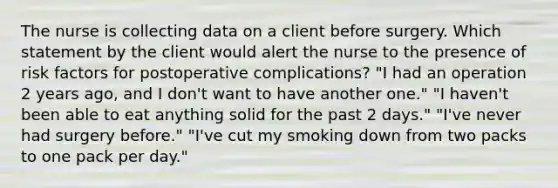 The nurse is collecting data on a client before surgery. Which statement by the client would alert the nurse to the presence of risk factors for postoperative complications? "I had an operation 2 years ago, and I don't want to have another one." "I haven't been able to eat anything solid for the past 2 days." "I've never had surgery before." "I've cut my smoking down from two packs to one pack per day."