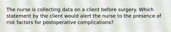 The nurse is collecting data on a client before surgery. Which statement by the client would alert the nurse to the presence of risk factors for postoperative complications?