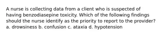 A nurse is collecting data from a client who is suspected of having benzodiasepine toxicity. Which of the following findings should the nurse identify as the priority to report to the provider? a. drowsiness b. confusion c. ataxia d. hypotension