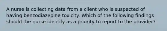 A nurse is collecting data from a client who is suspected of having benzodiazepine toxicity. Which of the following findings should the nurse identify as a priority to report to the provider?