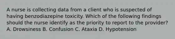 A nurse is collecting data from a client who is suspected of having benzodiazepine toxicity. Which of the following findings should the nurse identify as the priority to report to the provider? A. Drowsiness B. Confusion C. Ataxia D. Hypotension