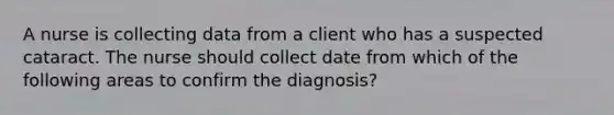 A nurse is collecting data from a client who has a suspected cataract. The nurse should collect date from which of the following areas to confirm the diagnosis?