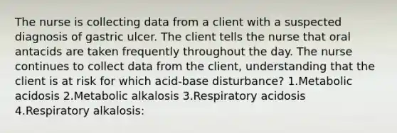 The nurse is collecting data from a client with a suspected diagnosis of gastric ulcer. The client tells the nurse that oral antacids are taken frequently throughout the day. The nurse continues to collect data from the client, understanding that the client is at risk for which acid-base disturbance? 1.Metabolic acidosis 2.Metabolic alkalosis 3.Respiratory acidosis 4.Respiratory alkalosis: