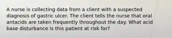 A nurse is collecting data from a client with a suspected diagnosis of gastric ulcer. The client tells the nurse that oral antacids are taken frequently throughout the day. What acid base disturbance is this patient at risk for?