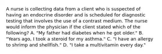 A nurse is collecting data from a client who is suspected of having an endocrine disorder and is scheduled for diagnostic testing that involves the use of a contrast medium. The nurse would inform the physician if the client stated which of the following? A. "My father had diabetes when he got older." B. "Years ago, I took a steroid for my asthma." C. "I have an allergy to shrimp and shellfish." D. "I take a multivitamin every day."