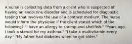 A nurse is collecting data from a client who is suspected of having an endocrine disorder and is scheduled for diagnostic testing that involves the use of a contrast medium. The nurse would inform the physician if the client stated which of the following? "I have an allergy to shrimp and shellfish." "Years ago, I took a steroid for my asthma." "I take a multivitamin every day." "My father had diabetes when he got older."