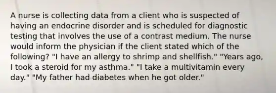 A nurse is collecting data from a client who is suspected of having an endocrine disorder and is scheduled for diagnostic testing that involves the use of a contrast medium. The nurse would inform the physician if the client stated which of the following? "I have an allergy to shrimp and shellfish." "Years ago, I took a steroid for my asthma." "I take a multivitamin every day." "My father had diabetes when he got older."