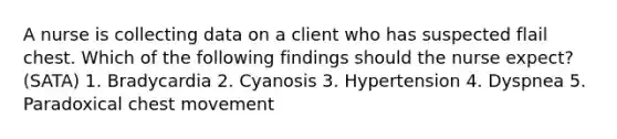 A nurse is collecting data on a client who has suspected flail chest. Which of the following findings should the nurse expect? (SATA) 1. Bradycardia 2. Cyanosis 3. Hypertension 4. Dyspnea 5. Paradoxical chest movement