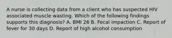 A nurse is collecting data from a client who has suspected HIV associated muscle wasting. Which of the following findings supports this diagnosis? A. BMI 26 B. Fecal impaction C. Report of fever for 30 days D. Report of high alcohol consumption