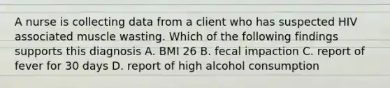 A nurse is collecting data from a client who has suspected HIV associated muscle wasting. Which of the following findings supports this diagnosis A. BMI 26 B. fecal impaction C. report of fever for 30 days D. report of high alcohol consumption