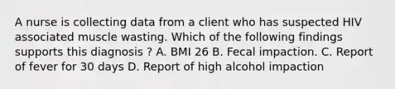 A nurse is collecting data from a client who has suspected HIV associated muscle wasting. Which of the following findings supports this diagnosis ? A. BMI 26 B. Fecal impaction. C. Report of fever for 30 days D. Report of high alcohol impaction