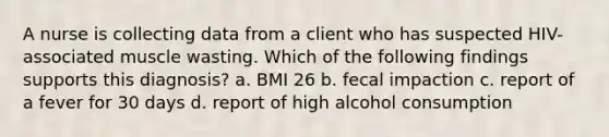 A nurse is collecting data from a client who has suspected HIV-associated muscle wasting. Which of the following findings supports this diagnosis? a. BMI 26 b. fecal impaction c. report of a fever for 30 days d. report of high alcohol consumption