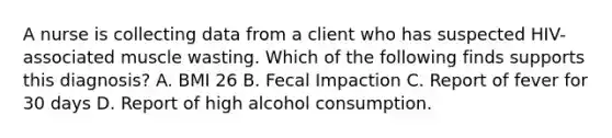 A nurse is collecting data from a client who has suspected HIV-associated muscle wasting. Which of the following finds supports this diagnosis? A. BMI 26 B. Fecal Impaction C. Report of fever for 30 days D. Report of high alcohol consumption.