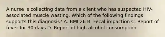 A nurse is collecting data from a client who has suspected HIV-associated muscle wasting. Which of the following findings supports this diagnosis? A. BMI 26 B. Fecal impaction C. Report of fever for 30 days D. Report of high alcohol consumption