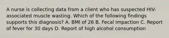 A nurse is collecting data from a client who has suspected HIV-associated muscle wasting. Which of the following findings supports this diagnosis? A. BMI of 26 B. Fecal impaction C. Report of fever for 30 days D. Report of high alcohol consumption