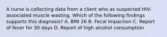 A nurse is collecting data from a client who as suspected HIV-associated muscle wasting. Which of the following findings supports this diagnosis? A. BMI 26 B. Fecal Impaction C. Report of fever for 30 days D. Report of high alcohol consumption