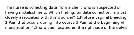 The nurse is collecting data from a client who is suspected of having mittelschmerz. Which finding, on data collection, is most closely associated with this disorder? 1.Profuse vaginal bleeding 2.Pain that occurs during intercourse 3.Pain at the beginning of menstruation 4.Sharp pain located on the right side of the pelvis